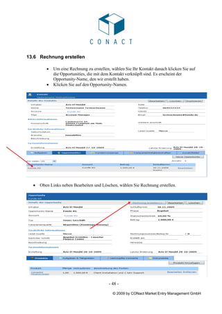 13.6 Rechnung erstellen

         •   Um eine Rechnung zu erstellen, wählen Sie Ihr Kontakt danach klicken Sie auf
             die Opportunities, die mit dem Kontakt verknüpft sind. Es erscheint der
             Opportunity-Name, den wir erstellt haben.
         •   Klicken Sie auf den Opportunity-Namen.




  •   Oben Links neben Bearbeiten und Löschen, wählen Sie Rechnung erstellen.




                                          - 48 -

                                            © 2009 by CONact Market Entry Management GmbH
 