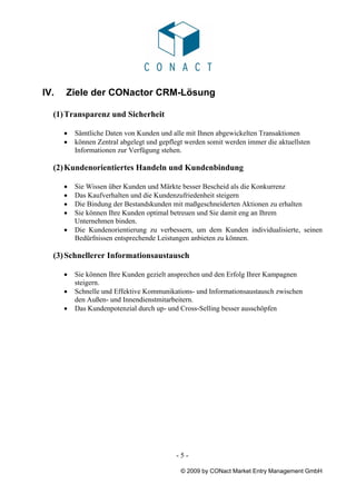 IV.   Ziele der CONactor CRM-Lösung

  (1) Transparenz und Sicherheit

      •   Sämtliche Daten von Kunden und alle mit Ihnen abgewickelten Transaktionen
      •   können Zentral abgelegt und gepflegt werden somit werden immer die aktuellsten
          Informationen zur Verfügung stehen.

  (2) Kundenorientiertes Handeln und Kundenbindung

      •   Sie Wissen über Kunden und Märkte besser Bescheid als die Konkurrenz
      •   Das Kaufverhalten und die Kundenzufriedenheit steigern
      •   Die Bindung der Bestandskunden mit maßgeschneiderten Aktionen zu erhalten
      •   Sie können Ihre Kunden optimal betreuen und Sie damit eng an Ihrem
          Unternehmen binden.
      •   Die Kundenorientierung zu verbessern, um dem Kunden individualisierte, seinen
          Bedürfnissen entsprechende Leistungen anbieten zu können.

  (3) Schnellerer Informationsaustausch

      •   Sie können Ihre Kunden gezielt ansprechen und den Erfolg Ihrer Kampagnen
          steigern.
      •   Schnelle und Effektive Kommunikations- und Informationsaustausch zwischen
          den Außen- und Innendienstmitarbeitern.
      •   Das Kundenpotenzial durch up- und Cross-Selling besser ausschöpfen




                                           -5-

                                             © 2009 by CONact Market Entry Management GmbH
 