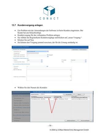 13.7 Kundenvorgang anlegen

  •   Ein Problem mit der Anwendungen der Software ist beim Kunden eingetreten. Der
      Kunde hat uns benachrichtigt.
  •   Kundenvorgang für das vorhandene Problem anlegen
  •   Sie wählen die Registerkarte Kundenvorgänge und klicken auf „neuer Vorgang.“
  •   Klicken Sie auf Neu
  •   Sie können den Vorgang jemand zuweisen, der für die Lösung zuständig ist.




  •   Wählen Sie den Namen des Kontakts




                                          - 50 -

                                            © 2009 by CONact Market Entry Management GmbH
 