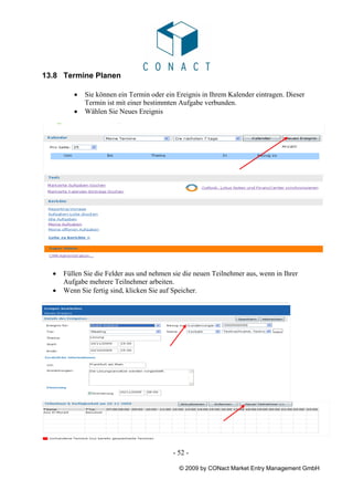 13.8 Termine Planen

         •   Sie können ein Termin oder ein Ereignis in Ihrem Kalender eintragen. Dieser
             Termin ist mit einer bestimmten Aufgabe verbunden.
         •   Wählen Sie Neues Ereignis




  •   Füllen Sie die Felder aus und nehmen sie die neuen Teilnehmer aus, wenn in Ihrer
      Aufgabe mehrere Teilnehmer arbeiten.
  •   Wenn Sie fertig sind, klicken Sie auf Speicher.




                                           - 52 -

                                             © 2009 by CONact Market Entry Management GmbH
 