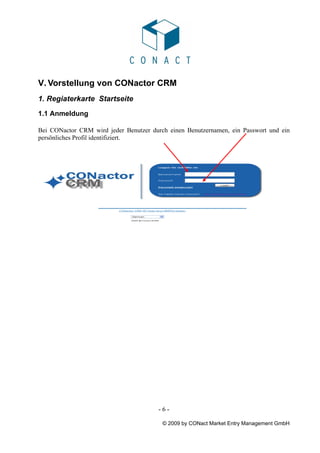V. Vorstellung von CONactor CRM
1. Regiaterkarte Startseite
1.1 Anmeldung

Bei CONactor CRM wird jeder Benutzer durch einen Benutzernamen, ein Passwort und ein
persönliches Profil identifiziert.




                                        -6-

                                         © 2009 by CONact Market Entry Management GmbH
 