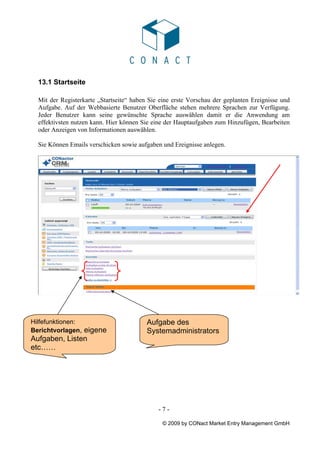 13.1 Startseite

  Mit der Registerkarte „Startseite“ haben Sie eine erste Vorschau der geplanten Ereignisse und
  Aufgabe. Auf der Webbasierte Benutzer Oberfläche stehen mehrere Sprachen zur Verfügung.
  Jeder Benutzer kann seine gewünschte Sprache auswählen damit er die Anwendung am
  effektivsten nutzen kann. Hier können Sie eine der Hauptaufgaben zum Hinzufügen, Bearbeiten
  oder Anzeigen von Informationen auswählen.

  Sie Können Emails verschicken sowie aufgaben und Ereignisse anlegen.




  00000000000000
Hilfefunktionen:                          Aufgabe des
Berichtvorlagen, eigene                   Systemadministrators
Aufgaben, Listen
etc……




                                              -7-

                                               © 2009 by CONact Market Entry Management GmbH
 