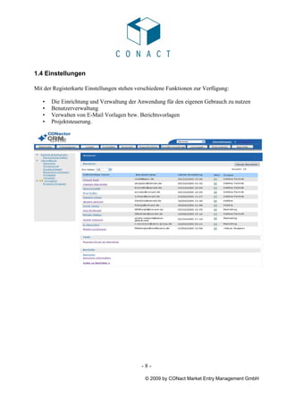 1.4 Einstellungen

Mit der Registerkarte Einstellungen stehen verschiedene Funktionen zur Verfügung:

   •   Die Einrichtung und Verwaltung der Anwendung für den eigenen Gebrauch zu nutzen
   •   Benutzerverwaltung
   •   Verwalten von E-Mail Vorlagen bzw. Berichtsvorlagen
   •   Projektsteuerung.




                                            -8-

                                              © 2009 by CONact Market Entry Management GmbH
 
