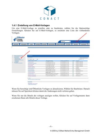 1.4.1 Erstellung von E-Mail-Vorlagen
Um eine E-Mail-Vorlage zu erstellen oder zu bearbeiten, wählen Sie die Optionsfolge
Einstellungen. Klicken Sie auf E-Mail-Vorlagen, es erscheint eine Liste der vorhandenen
Vorlagen.




Wenn Sie berechtigt sind Öffentliche Vorlagen zu aktualisieren, Wählen Sie Bearbeiten. Danach
müssen Sie auf Speichern klicken damit die Änderungen nicht verloren gehen.

Wenn Sie nur die Details der vorlagen anzeigen wollen, Klicken Sie auf Vorlagenname dann
erscheinen Ihnen alle Details dieser Vorlage.




                                            -9-

                                             © 2009 by CONact Market Entry Management GmbH
 