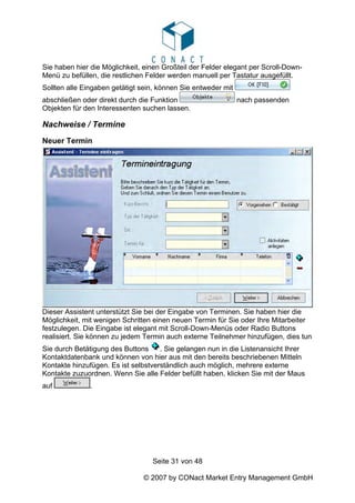 Sie haben hier die Möglichkeit, einen Großteil der Felder elegant per Scroll-Down-
Menü zu befüllen, die restlichen Felder werden manuell per Tastatur ausgefüllt.
Sollten alle Eingaben getätigt sein, können Sie entweder mit
abschließen oder direkt durch die Funktion                     nach passenden
Objekten für den Interessenten suchen lassen.

Nachweise / Termine
Neuer Termin




Dieser Assistent unterstützt Sie bei der Eingabe von Terminen. Sie haben hier die
Möglichkeit, mit wenigen Schritten einen neuen Termin für Sie oder Ihre Mitarbeiter
festzulegen. Die Eingabe ist elegant mit Scroll-Down-Menüs oder Radio Buttons
realisiert. Sie können zu jedem Termin auch externe Teilnehmer hinzufügen, dies tun
Sie durch Betätigung des Buttons     . Sie gelangen nun in die Listenansicht Ihrer
Kontaktdatenbank und können von hier aus mit den bereits beschriebenen Mitteln
Kontakte hinzufügen. Es ist selbstverständlich auch möglich, mehrere externe
Kontakte zuzuordnen. Wenn Sie alle Felder befüllt haben, klicken Sie mit der Maus
auf            .




                                  Seite 31 von 48

                               © 2007 by CONact Market Entry Management GmbH
 
