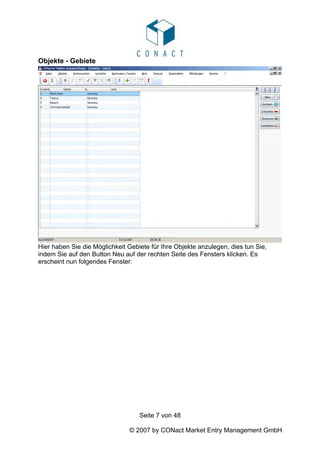 Objekte - Gebiete




Hier haben Sie die Möglichkeit Gebiete für Ihre Objekte anzulegen, dies tun Sie,
indem Sie auf den Button Neu auf der rechten Seite des Fensters klicken. Es
erscheint nun folgendes Fenster:




                                   Seite 7 von 48

                               © 2007 by CONact Market Entry Management GmbH
 