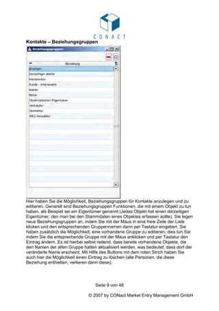 Kontakte – Beziehungsgruppen




Hier haben Sie die Möglichkeit, Beziehungsgruppen für Kontakte anzulegen und zu
editieren. Generell sind Beziehungsgruppen Funktionen, die mit einem Objekt zu tun
haben, als Beispiel sei ein Eigentümer genannt (Jedes Objekt hat einen derzeitigen
Eigentümer, den man bei den Stammdaten eines Objektes erfassen sollte). Sie legen
neue Beziehungsgruppen an, indem Sie mit der Maus in eine freie Zeile der Liste
klicken und den entsprechenden Gruppennamen dann per Tastatur eingeben. Sie
haben zusätzlich die Möglichkeit, eine vorhandene Gruppe zu editieren, dies tun Sie
indem Sie die entsprechende Gruppe mit der Maus anklicken und per Tastatur den
Eintrag ändern. Es ist hierbei selbst redend, dass bereits vorhandene Objekte, die
den Namen der alten Gruppe hatten aktualisiert werden, was bedeutet, dass dort der
veränderte Name erscheint. Mit Hilfe des Buttons mit dem roten Strich haben Sie
auch hier die Möglichkeit einen Eintrag zu löschen (alle Personen, die diese
Beziehung enthielten, verlieren dann diese).




                                  Seite 9 von 48

                               © 2007 by CONact Market Entry Management GmbH
 