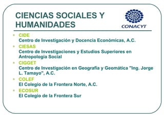 CIENCIAS SOCIALES Y HUMANIDADES CIDE   Centro de Investigación y Docencia Económicas, A.C. CIESAS   Centro de Investigaciones y Estudios Superiores en Antropología Social  CIGGET   Centro de Investigación en Geografía y Geomática "Ing. Jorge L. Tamayo", A.C.  COLEF   El Colegio de la Frontera Norte, A.C.  ECOSUR   El Colegio de la Frontera Sur  