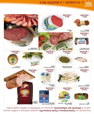 Acquistando con Carta Insieme o Carta Insieme Più i prodotti evidenziati a scaffale riceverai
    oppure di ottenerlo più velocemente. Ad esempio: con 20 BOLLONI ritiri GRATIS la padella da 28cm
     BONROLL CON SPINACI         AGITA & GUSTA                  SALMONE NORVEGESE FJORD
     AIA                         INSALATA + MAIS + OLIVE NERE   AFFUMICATO                             ROSTINO
     750 g                       118 g                          100 g                                  DELICATO
                                                                                                       FIORUCCI
       1 Pezzo                     1 Pezzo                        1 Pezzo
     1 BOLLONE                   1 BOLLONE                      1 BOLLONE
     FILETTI DI ALICI MARINATE                                  PIADINA
     REGNOLI                                                    PIADA D’ORO
                                                                 al grano, khorasan, al farro, 300 g
        250 g                                                     3 Pezzi                                 300 g
     1 BOLLONE                                                  1 BOLLONE                              1 BOLLONE
      SGOMBRO MARINATO           OLIVE VERDI FARCITE            FIOR DI LATTE VALLELATA                                   TORTA DI RICOTTA
      REGNOLI                    GIGANTI MONTALBANO             GALBANI                                                   AL LIMONE
                                                                220 gr
2
         300 g                      400 g                         2 Pezzi                                                    300 g
      1 BOLLONE                  1 BOLLONE                      1 BOLLONE                                                 1 BOLLONE
     STRACCHINO DI CAPRA         SALAME NORCINETTO                                                     SALAME GRANMAGRO
     PICCIO’ AMALATTEA           FIORUCCI                                                              CASA MODENA
        200 g                       200 g
     1 BOLLONE                   1 BOLLONE
     SALAME VENTRICINA            BRESI’
     FIORUCCI                     GOLFERA
                                                                                                          200 g
        200 g                       200 g                                                              1 BOLLONE
     1 BOLLONE                   1 BOLLONE
               dal 23 LUGLIO al 5 AGOSTO 2012
 