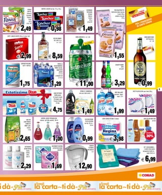 CEREALI                           WAFERS LOACKER vari tipi, 175 g, 150 g
                                                                                                                                                                   GOURMAND                               TRECCINA/PIROETTE/
                                                      NESTEL’                                                                                                      PATISSERIE                         RICOCCOLE BAULI treccine
                                                     Fitness &                                                                                                        Ventagli,                                  6 pezzi 240 g,
                                                    Chocolate,                                                                                                         Manine,                              piroette e ricoccole
                                                     Fitness &                                                                                                         Ciriolini,                                          270 g
                                                                                                                                                                                                                                                          I
                                                         Friuts,                                                                                                        225 g,                                                                        SOR
                                                         325 g                                                                                                                                                                                    SSES NAD
                                                                                                                                                                                                                                             I PO
                                                                                                                                                                    al kg 6,62
                                                                                                                                                                                                                                                     O
                                                                                                                                                                                                                                        PER CARTE C
                                                    al kg 7,66



                              E        2,49                                                          E           0,98                             E       1,49                                                                           D I



       CAFFE’ LAVAZZA SUERTE 250 g x 2 al kg 5,98
                                                                                                                                             BIRRA HEINEKEN 5 l al l 2,38                                                                                  BIRRA WARSTEINER
                                                                                                                   VECCHIO AMARO                                                                                                                              BOTTIGLIA 66 cl
                                                                                                                    DEL CAPO 70 cl                                                                                                                                  al l 1,50
                                                                                                                         al l 12,27                                        RI!
                                                                                                                                                                 5 LIT




                              E        2,99                                                             E        8,59                                                                              E       1,55
                                       CARTAVETRI REGINA                                                                   FARDELLO
                                          BLITZ 1 ROTOLO                                                                                                                                                      SCIROPPI FABBRI
                                                                                                                    ACQUA MINERALE
                                                                                                                                                                                                                         ZERO
                                                                                                                     TINNEA naturale,
                                                                                                                                                                                                                    vari gusti
                                                                                                                         leggermente
                                                                                                                               gassata
                                                                                                                               1,5 l x 6
                                                                                                                       a bottiglia 0,20
                                                                                                                              a l l 0,13



                           E        1,75                                                             E           1,20                        E       11,90                                           E      3,29                             E       0,99
                                                                                                                                                                                                                                                                                     3
   Estatissima                                                                                                      LINEA DETERSIVI
                                                                                                                                                      SPUMA DI SCIAMPAGNA
                                                                                                                                                    nero puro, black secret, 1 l                             BREF BRILLANTE
                                                                                                                                                                                                            pavimenti , bagno,
                                                                                                                                                                                                                                   PIATTI PLASTICA PAIF piani, fondi, 500 g

                                                                                                                     DIXAN polvere
                                                                                                                   25 misurini, liquido                                                                          legno, 1,25 l
                                                                                                                    28 lavaggi, caps
                                                                                                                    18 pezzi, ricarica
                                                                                                                         24 tabs




                                                                                                           E      4,75                           E       1,49                                      E       1,99                                   E        1,49
                                                                                       SAPONE LIQUIDO FRESH&CLEAN                                                                    CARTA IGIENICA REGINA 8 rotoloni                                    LINEA SOLARI NIVEA SUN
                                                  CIBO PER
MD Trading 2800612_Estatissima Dixan Superlinea + polvere 25 mis_Cliente: ConadAdriatico_Ref. Roberto Genovese                                                  DOCCIASCHIUMA
                                                                                     essenze, gel frutta, assortiti, 300 ml                                                                                                                                              vari tipi
                                              CANI FRISKIES                                                                                                      FELCE AZZURRA
                                                COMPLETE                                                                                                       vari tipi, 250 ml +
                                               MENU’ pollo,                                                                                                                 150 ml
                                                    verdure,
                                                      1,5 kg

                                                                                                                                                                                                                                                              SCONTO



                            E        2,65                                                               E        1,00                             E       0,99                                    E       3,98                                                30%

                                                                                                                 ASSORBENTI NUVENIA                                      CARAFFA
                                                DETERGENTE                                                                                                                                                                                               SET 2 ASCIUGAMANI +
                                                                                                                  ULTRA PACCHI BASE                                    FILTRANTE
                                               INTIMO INFASIL                                                                                                                                                                                             2 OSPITE TINTA UNITA
                                                                                                                          ASSORTITI                                  CON DISPLAY
                                                    neutro,                                                                                                                                                                                            asciugamani 50x90 cm ,
                                                                                                                                                                             2,4 l
                                                   lenitivo,                                                                                                                                                                                                   ospite 35x55 cm



                                                                                                                                                                                                                                                            6,99
                                                    attivo,
                                                    200 ml
                                                                                                                                              ITA’
                                                                                                                                           NOV
                                                                                                                                                                                                                                                    E
                              E        2,29                                                           E          1,69                       E     12,90
 