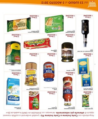 Acquistando con Carta Insieme o Carta Insieme Più i prodotti evidenziati a scaffale riceverai
    oppure di ottenerlo più velocemente. Ad esempio: con 20 BOLLONI ritiri GRATIS la padella da 28cm
     ANACARDI CAMEO                  PASSATA DI POMODORO   RISO GALLO BLOND                                                        BEVANDA
     100 g                           RUSTICA CIRIO         PER RISOTTI                                                             DI SOIA ALPRO
                                     680 g                 1 kg                                                                    1l
       1 Pezzo                                               1 Pezzo
     1 BOLLONE                                             1 BOLLONE
     GNOCCHI, CHICCHE                                      SUGHI                                       FILETTO DI TONNO ALL’OLIO
     DI PATATE DE CECCO                                    DE CECCO                                    DI OLIVA NOSTROMO
     500 g                                                 al ragù,alle olive, all’arrabbiata, 400 g   250 g
                                       2 Pezzi                                                                                       1 Pezzo
                                     1 BOLLONE                                                                                     1 BOLLONE
                                     SALSA AL TARTUFO                                                                              ANANAS DEL MONTE
                                     RITI                                                                                          sciroppate 567 g, al naturale 432 g
                                     130 g
4
       2 Pezzi                                               1 Pezzo                                     1 Pezzo
     1 BOLLONE                                             1 BOLLONE                                   1 BOLLONE
     ACETO BALSAMICO IGP ORO SPRAY                         CARNE
     PONTI                                                 SIMMENTHAL
     250 ml                                                70 g x 3
                                       1 Pezzo               1 Pezzo                                                                 2 Pezzi
                                     1 BOLLONE             1 BOLLONE                                                               1 BOLLONE
                                     CRACKERS FILIGRANI                                                GRANCEREALE CLASSICO
                                     MULINO BIANCO                                                     MULINO BIANCO
                                     500 g                                                             500 g
       1 Pezzo                         2 Pezzi                                                           2 Pezzi
     1 BOLLONE                       1 BOLLONE                                                         1 BOLLONE
              dal 23 LUGLIO al 5 AGOSTO 2012
 