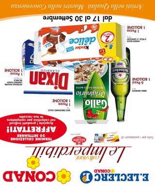 Solo per i possessori di                                                  TERMINE COLLEZIONE
                                         made in italy                       30 SETTEMBRE
                                                                      AFFRETTATI!
                                                                       Acquista i prodotti indicati
                                                                      nel volantino per completare
                                                                             la tua raccolta
                                                         RISo oRIGInARIo GAllo
                                                         1 kg
                                                     1 Pezzo
                                                     1 Bollone
     BIRRA HeIneKen
               66 cl
                                                                                         DeTeRSIVo PolVeRe
      6 Pezzi                                                                            lAVATRICe DIXAn
                                                                                         RICARICA
  1 Bollone                                                                              15 misurini
                                                                                         1 Pezzo
                                                                                         1 Bollone
            KInDeR DelICe
     8 PeZZI +2 oMAGGIo
                       420 g
         1 Pezzo
      1 Bollone
                               dal 17 al 30 Settembre
 