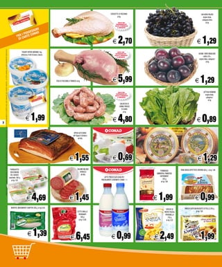 COSCIOTTO DI TACCHINO                                                                  UVA NERA PALIERI
                                                                                                                                                                                                                                                                                                                                                al kg                                                                            origine Italia,
                                                                                                                                                                                                                                                                                                                                                                                                                                categoria Extra
                                                                                                                                                                                                                                                                                                                                                SOLO NEI                                                                             al kg
                                                                                                                                                                                                                                                                                                                                              SUPERMERCATI
                                                                                                                                                                                                                                                                                                                                             DOVE È PRESENTE


                                                                                                                                                                                                                                                ORI
                                                                                                                                                                                                                                                                                                                                               IL REPARTO


                                                                                                                                                                                                                                          S SESS AD
                                                                                                                                                                                                                                     I PO     ON

                                                                                                                                                                                                                                                                                                                                                 2,70                                                                            1,29
                                                                                                                                                                                                                                 PER CARTE C
                                                                                                                                                                                                                                  DI
                                                                                                                                                                                                                                                                                                                                          E                                                                              E
    I PREZZI POSSONO SUBIRE VARIAZIONI IN CASO DI ERRORI TIPOGRAFICI E MODIFICHE ALLE LEGGI FISCALI - FINO AD ESAURIMENTO SCORTE E NEI LIMITI INDICATI NEL PUNTO VENDITA - LE FOTO HANNO VALORE PURAMENTE INDICATIVO




                                                                                                                                                                                                                                          YOGURT INTERO MERANO 1kg,                                                                             SOLO NEI
                                                                                                                                                                                                                                                                                                                                              SUPERMERCATI                                                                 SUSINE NERE ANGELENO
                                                                                                                                                                                                                                         albicocca, frutti di bosco, bianco                                                                  DOVE È PRESENTE
                                                                                                                                                                                                                                                                                                                                               IL REPARTO                                                                         calibro 50+,
                                                                                                                                                                                                                                                                                                                                                                                                                            origine Italia, categoria I
                                                                                                                                                                                                                                                                                                                                                                                                                                       al kg




                                                                                                                                                                                                                                                                              FESA DI TACCHINO A TRANCIO al kg                            E      5,99                                                                 E      1,29
                                                                                                                                                                                                                                                                                                                                                SOLO NEI                                                                          LATTUGA ROMANA
                                                                                                                                                                                                                                                                                                                                              SUPERMERCATI
                                                                                                                                                                                                                                                                                                                                             DOVE È PRESENTE
                                                                                                                                                                                                                                                                                                                                                                                                                                    origine Italia,
                                                                                                                                                                                                                                                                                                                                               IL REPARTO                                                                            categoria I
                                                                                                                                                                                                                                                                                                                                                                                                                                        al kg
                                                                                                                                                                                                                                                                                                                                                   SALSICCIA DI
                                                                                                                                                                                                                                                                                                                                                  CARNE FRESCA
                                                                                                                                                                                                                                                                                                                                                     DI SUINO



                                                                                                                                                                                                                                                        1,99
                                                                                                                                                                                                                                                                                                                                                       al kg




2
                                                                                                                                                                                                                                               E                                                                                          E      4,80                                                                    E      0,89
                                                                                                                                                                                                                                                                                                                                                                                          PECORINO TOSCANO
                                                                                                                                                                                                                                                                                                                                                                                             DOP all’etto
                                                                                                                                                                                                                                                                                                      SPECK ALTO ADIGE
                                                                                                                                                                                                                                                                                                     IGP Sapori & Dintorni
                                                                                                                                                                                                                                                                                                           all’etto                             MOZZARELLA CONAD
                                                                                                                                                                                                                                                                                                                                                           all’etto




                                                                                                                                                                                                                                                                                               E       1,55                               E      0,69                                                                     E       1,29
                                                                                                                                                                                                                        FIORDILATTE/                                                                       SALAME MILANO                                                                            PANE BASSO AFFETTATO OROPAN 500 g al kg 1,98
                                                                                                                                                                                                                                                                                                              FIORUCCI                                                   FORMAGGIO
                                                                                                                                                                                                                         BOCCONCINI
                                                                                                                                                                                                                                                                                                               all’etto                                               EMMENTAL FRANCESE
                                                                                                                                                                                                                         DEL GIUDICE
                                                                                                                                                                                                                                                                                                                                LATTE FRESCO ALTA QUALITA’/              ENTREMONT
                                                                                                                                                                                                                       vaschetta 600 g
                                                                                                                                                                                                                                                                                                                             PARZIALMENTE SCREMATO CONAD 1 l                 250 g
                                                                                                                                                                                                                          al kg 7,82
                                                                                                                                                                                                                                                                                                                                                                          al kg 7,96




                                                                                                                                                                                                                                                 E       4,69                                   E      1,45                                                           E   1,99                                        E       0,99
                                                                                                                                                                                                                         WURSTEL WEISSWURST SENFTER 200 g al kg 6,95                                                                                                                                     FINDUS SOFFICINI NUGGETS DI POLLO 250 g
                                                                                                                                                                                                                                                                                                                                                                                SPICCHI DI
                                                                                                                                                                                                                                                                                                           COTTO SNELLO                                                       PATATE PIZZOLI                            al kg 7,96
                                                                                                                                                                                                                                                                                                            ROVAGNATI                                                          PATASNELLA
                                                                                                                                                                                                                                                                                                               500 g                                                               750 g
                                                                                                                                                                                                                                                                                                            al kg 12,90                                                         al kg 3,32




                                                                                                                                                                                                                                                  E        1,39                                  E       6,45                           E      0,99                   E   2,49                                        E      1,99
 