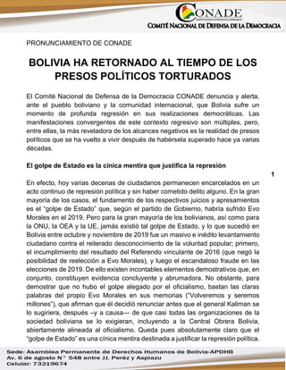 1
PRONUNCIAMIENTO DE CONADE
BOLIVIA HA RETORNADO AL TIEMPO DE LOS
PRESOS POLÍTICOS TORTURADOS
El Comité Nacional de Defensa de la Democracia CONADE denuncia y alerta,
ante el pueblo boliviano y la comunidad internacional, que Bolivia sufre un
momento de profunda regresión en sus realizaciones democráticas. Las
manifestaciones convergentes de este contexto regresivo son múltiples, pero,
entre ellas, la más reveladora de los alcances negativos es la realidad de presos
políticos que se ha vuelto a vivir después de habérsela superado hace ya varias
décadas.
El golpe de Estado es la cínica mentira que justifica la represión
En efecto, hoy varias decenas de ciudadanos permanecen encarcelados en un
acto continuo de represión política y sin haber cometido delito alguno. En la gran
mayoría de los casos, el fundamento de los respectivos juicios y apresamientos
es el “golpe de Estado” que, según el partido de Gobierno, habría sufrido Evo
Morales en el 2019. Pero para la gran mayoría de los bolivianos, así como para
la ONU, la OEA y la UE, jamás existió tal golpe de Estado, y lo que sucedió en
Bolivia entre octubre y noviembre de 2019 fue un masivo e inédito levantamiento
ciudadano contra el reiterado desconocimiento de la voluntad popular; primero,
el incumplimiento del resultado del Referendo vinculante de 2016 (que negó la
posibilidad de reelección a Evo Morales), y luego el escandaloso fraude en las
elecciones de 2019. De ello existen incontables elementos demostrativos que, en
conjunto, constituyen evidencia concluyente y abrumadora. No obstante, para
demostrar que no hubo el golpe alegado por el oficialismo, bastan las claras
palabras del propio Evo Morales en sus memorias (“Volveremos y seremos
millones”), que afirman que él decidió renunciar antes que el general Kaliman se
lo sugiriera, después –y a causa— de que casi todas las organizaciones de la
sociedad boliviana se lo exigieran, incluyendo a la Central Obrera Bolivia,
abiertamente alineada al oficialismo. Queda pues absolutamente claro que el
“golpe de Estado” es una cínica mentira destinada a justificar la represión política.
 