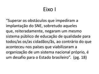 Eixo I
“Superar os obstáculos que impediram a
implantação do SNE, sobretudo aqueles
que, reiteradamente, negaram um mesmo
sistema público de educação de qualidade para
todos/as os/as cidadãos/ãs, ao contrário do que
aconteceu nos países que viabilizaram a
organização de um sistema nacional próprio, é
um desafio para o Estado brasileiro”. (pg. 18)
 
