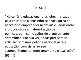 Eixo I
“No cenário educacional brasileiro, marcado
pela edição de planos educacionais, torna-se
necessário empreender ações articuladas entre
a proposição e a materialização de
políticas, bem como ações de planejamento
sistemático. Por sua vez, todas precisam se
articular com uma política nacional para a
educação, com vistas ao seu
acompanhamento, monitoramento e avaliação”.
(pg.21)
 
