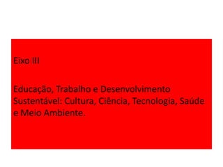 Eixo III
Educação, Trabalho e Desenvolvimento
Sustentável: Cultura, Ciência, Tecnologia, Saúde
e Meio Ambiente.
 