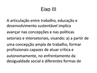 Eixo III
A articulação entre trabalho, educação e
desenvolvimento sustentável implica
avançar nas concepções e nas políticas
setoriais e intersetoriais, visando: a) a partir de
uma concepção ampla de trabalho, formar
profissionais capazes de atuar crítica e
autonomamente, no enfrentamento da
desigualdade social e diferentes formas de
 