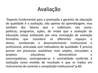 Avaliação
“Aspecto fundamental para a promoção e garantia da educação
de qualidade é a avaliação, não apenas da aprendizagem, mas
também dos fatores que a viabilizam, tais como:
políticas, programas, ações, de modo que a avaliação da
educação esteja embasada por uma concepção de avaliação
formativa que considere os diferentes espaços e
atores, envolvendo o desenvolvimento institucional e
profissional, articulada com indicadores de qualidade. É preciso
pensar em processos avaliativos mais amplos, vinculados a
projetos educativos democráticos e
emancipatórios, contrapondo-se à centralidade conferida á
avaliação como medida de resultado e que se traduz em
instrumento de controle e competição institucional”.p.60
.
 
