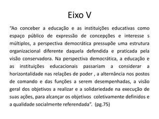 Eixo V
“Ao conceber a educação e as instituições educativas como
espaço público de expressão de concepções e interesse s
múltiplos, a perspectiva democrática pressupõe uma estrutura
organizacional diferente daquela defendida e praticada pela
visão conservadora. Na perspectiva democrática, a educação e
as instituições educacionais passariam a considerar a
horizontalidade nas relações de poder , a alternância nos postos
de comando e das funções a serem desempenhadas, a visão
geral dos objetivos a realizar e a solidariedade na execução de
suas ações, para alcançar os objetivos coletivamente definidos e
a qualidade socialmente referendada”. (pg.75)
 