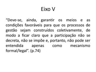 Eixo V
“Deve-se, ainda, garantir os meios e as
condições favoráveis para que os processos de
gestão sejam construídos coletivamente, de
modo a ficar claro que a participação não se
decreta, não se impõe e, portanto, não pode ser
entendida apenas como mecanismo
formal/legal”. (p.74)
 