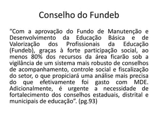 Conselho do Fundeb
“Com a aprovação do Fundo de Manutenção e
Desenvolvimento da Educação Básica e de
Valorização dos Profissionais da Educação
(Fundeb), graças à forte participação social, ao
menos 80% dos recursos da área ficarão sob a
vigilância de um sistema mais robusto de conselhos
de acompanhamento, controle social e fiscalização
do setor, o que propiciará uma análise mais precisa
do que efetivamente foi gasto com MDE.
Adicionalmente, é urgente a necessidade de
fortalecimento dos conselhos estaduais, distrital e
municipais de educação”. (pg.93)
 