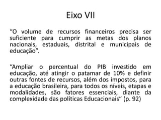 Eixo VII
“O volume de recursos financeiros precisa ser
suficiente para cumprir as metas dos planos
nacionais, estaduais, distrital e municipais de
educação”.
“Ampliar o percentual do PIB investido em
educação, até atingir o patamar de 10% e definir
outras fontes de recursos, além dos impostos, para
a educação brasileira, para todos os níveis, etapas e
modalidades, são fatores essenciais, diante da
complexidade das políticas Educacionais” (p. 92)
 