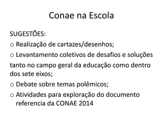 Conae na Escola
SUGESTÕES:
o Realização de cartazes/desenhos;
o Levantamento coletivos de desafios e soluções
tanto no campo geral da educação como dentro
dos sete eixos;
o Debate sobre temas polêmicos;
o Atividades para exploração do documento
referencia da CONAE 2014
 