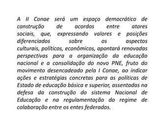 A II Conae será um espaço democrático de
construção de acordos entre atores
sociais, que, expressando valores e posições
diferenciados sobre os aspectos
culturais, políticos, econômicos, apontará renovadas
perspectivas para a organização da educação
nacional e a consolidação do novo PNE, fruto do
movimento desencadeado pela I Conae, ao indicar
ações e estratégias concretas para as políticas de
Estado de educação básica e superior, assentadas na
defesa da construção do sistema Nacional de
Educação e na regulamentação do regime de
colaboração entre os entes federados.
 