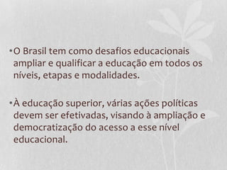 •O Brasil tem como desafios educacionais
ampliar e qualificar a educação em todos os
níveis, etapas e modalidades.
•À educação superior, várias ações políticas
devem ser efetivadas, visando à ampliação e
democratização do acesso a esse nível
educacional.
 