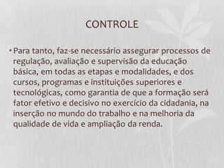 CONTROLE
•Para tanto, faz-se necessário assegurar processos de
regulação, avaliação e supervisão da educação
básica, em todas as etapas e modalidades, e dos
cursos, programas e instituições superiores e
tecnológicas, como garantia de que a formação será
fator efetivo e decisivo no exercício da cidadania, na
inserção no mundo do trabalho e na melhoria da
qualidade de vida e ampliação da renda.
 
