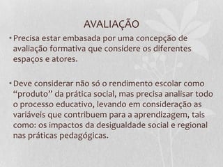 AVALIAÇÃO
•Precisa estar embasada por uma concepção de
avaliação formativa que considere os diferentes
espaços e atores.
•Deve considerar não só o rendimento escolar como
“produto” da prática social, mas precisa analisar todo
o processo educativo, levando em consideração as
variáveis que contribuem para a aprendizagem, tais
como: os impactos da desigualdade social e regional
nas práticas pedagógicas.
 
