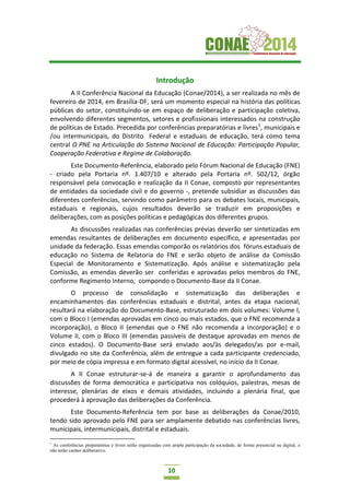10
Introdução
A II Conferência Nacional da Educação (Conae/2014), a ser realizada no mês de
fevereiro de 2014, em Brasília-DF, será um momento especial na história das políticas
públicas do setor, constituindo-se em espaço de deliberação e participação coletiva,
envolvendo diferentes segmentos, setores e profissionais interessados na construção
de políticas de Estado. Precedida por conferências preparatórias e livres1
, municipais e
/ou intermunicipais, do Distrito Federal e estaduais de educação, terá como tema
central O PNE na Articulação do Sistema Nacional de Educação: Participação Popular,
Cooperação Federativa e Regime de Colaboração.
Este Documento-Referência, elaborado pelo Fórum Nacional de Educação (FNE)
- criado pela Portaria nº. 1.407/10 e alterado pela Portaria nº. 502/12, órgão
responsável pela convocação e realização da II Conae, composto por representantes
de entidades da sociedade civil e do governo -, pretende subsidiar as discussões das
diferentes conferências, servindo como parâmetro para os debates locais, municipais,
estaduais e regionais, cujos resultados deverão se traduzir em proposições e
deliberações, com as posições políticas e pedagógicas dos diferentes grupos.
As discussões realizadas nas conferências prévias deverão ser sintetizadas em
emendas resultantes de deliberações em documento específico, e apresentadas por
unidade da federação. Essas emendas comporão os relatórios dos fóruns estaduais de
educação no Sistema de Relatoria do FNE e serão objeto de análise da Comissão
Especial de Monitoramento e Sistematização. Após análise e sistematização pela
Comissão, as emendas deverão ser conferidas e aprovadas pelos membros do FNE,
conforme Regimento Interno, compondo o Documento-Base da II Conae.
O processo de consolidação e sistematização das deliberações e
encaminhamentos das conferências estaduais e distrital, antes da etapa nacional,
resultará na elaboração do Documento-Base, estruturado em dois volumes: Volume I,
com o Bloco I (emendas aprovadas em cinco ou mais estados, que o FNE recomenda a
incorporação), o Bloco II (emendas que o FNE não recomenda a incorporação) e o
Volume II, com o Bloco III (emendas passíveis de destaque aprovadas em menos de
cinco estados). O Documento-Base será enviado aos/às delegados/as por e-mail,
divulgado no site da Conferência, além de entregue a cada participante credenciado,
por meio de cópia impressa e em formato digital acessível, no início da II Conae.
A II Conae estruturar-se-á de maneira a garantir o aprofundamento das
discussões de forma democrática e participativa nos colóquios, palestras, mesas de
interesse, plenárias de eixos e demais atividades, incluindo a plenária final, que
procederá à aprovação das deliberações da Conferência.
Este Documento-Referência tem por base as deliberações da Conae/2010,
tendo sido aprovado pelo FNE para ser amplamente debatido nas conferências livres,
municipais, intermunicipais, distrital e estaduais.
1
As conferências preparatórias e livres serão organizadas com ampla participação da sociedade, de forma presencial ou digital, e
não terão caráter deliberativo.
 