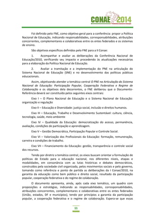 11
Foi definido pelo FNE, como objetivo geral para a conferência: propor a Política
Nacional de Educação, indicando responsabilidades, corresponsabilidades, atribuições
concorrentes, complementares e colaborativas entre os entes federados e os sistemas
de ensino.
São objetivos específicos definidos pelo FNE para a II Conae:
1. Acompanhar e avaliar as deliberações da Conferência Nacional de
Educação/2010, verificando seu impacto e procedendo às atualizações necessárias
para a elaboração da Política Nacional de Educação.
2. Avaliar a tramitação e a implementação do PNE na articulação do
Sistema Nacional de Educação (SNE) e no desenvolvimento das políticas públicas
educacionais.
Assim, objetivando atender a temática central O PNE na Articulação do Sistema
Nacional de Educação: Participação Popular, Cooperação Federativa e Regime de
Colaboração e os objetivos dela decorrentes, o FNE deliberou que o Documento-
Referência deverá ser constituído pelos seguintes eixos centrais:
Eixo I – O Plano Nacional de Educação e o Sistema Nacional de Educação:
organização e regulação
Eixo II – Educação e Diversidade: justiça social, inclusão e direitos humanos.
Eixo III – Educação, Trabalho e Desenvolvimento Sustentável: cultura, ciência,
tecnologia, saúde, meio ambiente
Eixo IV – Qualidade da Educação: democratização do acesso, permanência,
avaliação, condições de participação e aprendizagem.
Eixo V – Gestão Democrática, Participação Popular e Controle Social.
Eixo VI – Valorização dos Profissionais da Educação: formação, remuneração,
carreira e condições de trabalho.
Eixo VII – Financiamento da Educação: gestão, transparência e controle social
dos recursos.
Tendo por diretriz a temática central, os eixos buscam orientar a formulação de
políticas de Estado para a educação nacional, nos diferentes níveis, etapas e
modalidades, em consonância com as lutas históricas e debates democráticos,
construídos pela sociedade civil organizada, pelos movimentos sociais e pelo governo,
tomando como referência e ponto de partida as deliberações da I Conae/2010, na
garantia da educação como bem público e direito social, resultado da participação
popular, cooperação federativa e do regime de colaboração.
O documento apresenta, ainda, após cada eixo temático, um quadro com
proposições e estratégias, indicando as responsabilidades, corresponsabilidades,
atribuições concorrentes, complementares e colaborativas entre os entes federados
(União, estados, DF e municípios), tendo por princípios a garantia da participação
popular, a cooperação federativa e o regime de colaboração. Espera-se que essas
 