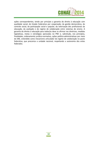 13
ações correspondentes, tendo por princípio a garantia do direito à educação com
qualidade social; do Estado Federativo por cooperação; da gestão democrática, do
controle social, da participação social e popular, da valorização dos profissionais da
educação, da avaliação e do regime de colaboração entre sistemas de ensino. A
garantia do direito à educação para todos/as deve se afirmar nas diretrizes, medidas
legislativas, metas e estratégias aprovadas no PNE e, sobretudo, nos princípios,
finalidades, ordenamento jurídico-normativo, ações político-administrativas por meio
do SNE, entendido como mecanismo articulador do regime de colaboração no pacto
federativo, que preconiza a unidade nacional, respeitando a autonomia dos entes
federados.
 