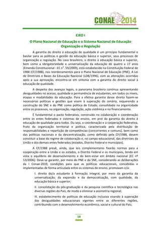 14
EIXO I
O Plano Nacional de Educação e o Sistema Nacional de Educação
Organização e Regulação
A garantia do direito à educação de qualidade é um princípio fundamental e
basilar para as políticas e gestão da educação básica e superior, seus processos de
organização e regulação. No caso brasileiro, o direito à educação básica e superior,
bem como a obrigatoriedade e universalização da educação de quatro a 17 anos
(Emenda Constitucional - EC no
. 59/2009), está estabelecido na Constituição Federal de
1988 (CF/1988), nos reordenamentos para o Plano Nacional de Educação (PNE). A Lei
de Diretrizes e Bases da Educação Nacional (LDB/1996), com as alterações ocorridas
após a sua aprovação, encontra-se em sintonia com a garantia do direito social à
educação de qualidade.
A despeito dos avanços legais, o panorama brasileiro continua apresentando
desigualdades no acesso, qualidade e permanência de estudantes, em todos os níveis,
etapas e modalidades da educação. Para a efetiva garantia desse direito fazem-se
necessárias políticas e gestões que visem à superação do cenário, requerendo a
construção do SNE e do PNE como política de Estado, consolidado na organicidade
entre os processos, na organização, regulação, ação sistêmica e no financiamento.
É fundamental o pacto federativo, construído na colaboração e coordenação
entre os entes federados e sistemas de ensino, em prol da garantia do direito à
educação de qualidade para todos. Ou seja, a coordenação e a cooperação federativa,
fruto da organização territorial e política, caracterizada pela distribuição de
responsabilidades e repartição de competências (concorrentes e comuns), bem como
das políticas nacionais e da descentralização, como definido pela CF/1988, devem
constituir a base do regime de colaboração e, no campo educacional, das diretrizes da
União e dos demais entes federados (estados, Distrito Federal e municípios).
A CF/1988 prevê, ainda, que leis complementares fixarão normas para a
cooperação entre a União e os estados, o Distrito Federal e os municípios, tendo em
vista o equilíbrio do desenvolvimento e do bem-estar em âmbito nacional (EC nº
53/2006). Deve-se garantir, por meio do PNE e do SNE, considerando as deliberações
da I Conae-2010, condições para que as políticas educacionais, concebidas e
implementadas de forma articulada entre os sistemas de ensino, promovam o/a:
I. direito do/a estudante à formação integral, por meio da garantia da
universalização, da expansão e da democratização, com qualidade, da
educação básica e superior;
II. consolidação da pós-graduação e da pesquisa científica e tecnológica nas
diversas regiões do País, de modo a eliminar a assimetria regional;
III. estabelecimento de políticas de educação inclusiva visando à superação
das desigualdades educacionais vigentes entre as diferentes regiões,
contribuindo com o desenvolvimento econômico, social e cultural do País;
 