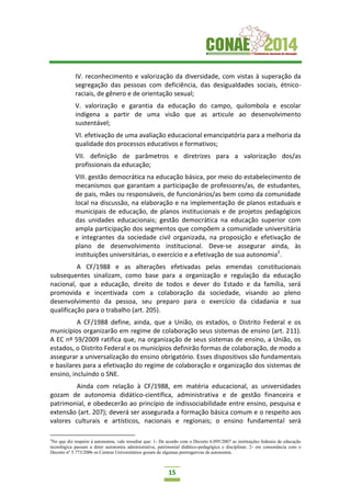 15
IV. reconhecimento e valorização da diversidade, com vistas à superação da
segregação das pessoas com deficiência, das desigualdades sociais, étnico-
raciais, de gênero e de orientação sexual;
V. valorização e garantia da educação do campo, quilombola e escolar
indígena a partir de uma visão que as articule ao desenvolvimento
sustentável;
VI. efetivação de uma avaliação educacional emancipatória para a melhoria da
qualidade dos processos educativos e formativos;
VII. definição de parâmetros e diretrizes para a valorização dos/as
profissionais da educação;
VIII. gestão democrática na educação básica, por meio do estabelecimento de
mecanismos que garantam a participação de professores/as, de estudantes,
de pais, mães ou responsáveis, de funcionários/as bem como da comunidade
local na discussão, na elaboração e na implementação de planos estaduais e
municipais de educação, de planos institucionais e de projetos pedagógicos
das unidades educacionais; gestão democrática na educação superior com
ampla participação dos segmentos que compõem a comunidade universitária
e integrantes da sociedade civil organizada, na proposição e efetivação de
plano de desenvolvimento institucional. Deve-se assegurar ainda, às
instituições universitárias, o exercício e a efetivação de sua autonomia2
.
A CF/1988 e as alterações efetivadas pelas emendas constitucionais
subsequentes sinalizam, como base para a organização e regulação da educação
nacional, que a educação, direito de todos e dever do Estado e da família, será
promovida e incentivada com a colaboração da sociedade, visando ao pleno
desenvolvimento da pessoa, seu preparo para o exercício da cidadania e sua
qualificação para o trabalho (art. 205).
A CF/1988 define, ainda, que a União, os estados, o Distrito Federal e os
municípios organizarão em regime de colaboração seus sistemas de ensino (art. 211).
A EC nº 59/2009 ratifica que, na organização de seus sistemas de ensino, a União, os
estados, o Distrito Federal e os municípios definirão formas de colaboração, de modo a
assegurar a universalização do ensino obrigatório. Esses dispositivos são fundamentais
e basilares para a efetivação do regime de colaboração e organização dos sistemas de
ensino, incluindo o SNE.
Ainda com relação à CF/1988, em matéria educacional, as universidades
gozam de autonomia didático-científica, administrativa e de gestão financeira e
patrimonial, e obedecerão ao princípio de indissociabilidade entre ensino, pesquisa e
extensão (art. 207); deverá ser assegurada a formação básica comum e o respeito aos
valores culturais e artísticos, nacionais e regionais; o ensino fundamental será
2
No que diz respeito à autonomia, vale ressaltar que: 1- De acordo com o Decreto 6.095/2007 as instituições federais de educação
tecnológica passam a deter autonomia administrativa, patrimonial didático-pedagógica e disciplinar; 2- em consonância com o
Decreto nº 5.773/2006 os Centros Universitários gozam de algumas prerrogativas de autonomia.
 