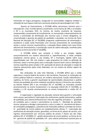 16
ministrado em língua portuguesa, assegurada às comunidades indígenas também a
utilização de suas línguas maternas e processos próprios de aprendizagem (art. 210).
Quanto ao financiamento, a CF/1988 define percentuais mínimos para a
educação (art. 212). A União aplicará, anualmente, nunca menos de 18%, e os estados,
o DF e os municípios 25%, no mínimo, da receita resultante de impostos,
compreendida a proveniente de transferências, na manutenção e desenvolvimento do
ensino; a priorização da distribuição dos recursos para o ensino obrigatório, na
universalização e garantia de padrão de qualidade e equidade, nos termos do Plano
Nacional de Educação (EC nº 59/2009); programas suplementares de alimentação e
assistência à saúde serão financiados com recursos provenientes de contribuições
sociais e outros recursos orçamentários; a educação básica pública terá como fonte
adicional de financiamento a contribuição social do salário-educação, recolhida pelas
empresas na forma da lei (EC nº 53/2006).
A CF/1988 define que compete à União e aos estados legislar
concorrentemente em matéria educacional e, especificamente, à União compete
estabelecer normas gerais, e, aos estados, DF e municípios, legislar sobre suas
especificidades (art. 24). Isto implica a ação propositiva da União na definição de
diretrizes, bases e normas gerais para a educação nacional assim como a definição de
normas específicas pelos estados e DF, aprovação de planos de educação e criação de
sistemas educacionais pelos entes federados, em um cenário de efetivo regime de
colaboração.
Nas atribuições de cada ente federado, a CF/1988 define que a União
organizará o sistema federal de ensino e dos territórios, financiará as instituições de
ensino públicas federais e exercerá, em matéria educacional, função redistributiva e
supletiva, de forma a garantir equalização de oportunidades educacionais e padrão
mínimo de qualidade do ensino mediante assistência técnica e financeira aos estados,
ao Distrito Federal (DF) e aos municípios (EC nº 14/1996); os municípios atuarão
prioritariamente no ensino fundamental e na educação infantil (EC nº 14/1996); os
estados e o DF atuarão prioritariamente no ensino fundamental e médio (EC nº
14/1996).
A organização e regulação da educação nacional deve garantir a articulação
entre acesso, permanência3
,valorização dos profissionais, gestão democrática, padrão
de qualidade, piso salarial profissional por meio dos seguintes princípios: I - igualdade
de condições para o acesso e permanência na escola; II - liberdade de aprender,
ensinar, pesquisar e divulgar o pensamento, a arte e o saber; III - pluralismo de ideias e
de concepções pedagógicas, coexistência de instituições públicas e privadas de ensino;
IV - gratuidade do ensino público em estabelecimentos oficiais; V - valorização dos
profissionais da educação escolar, garantidos, na forma da lei, planos de carreira, com
ingresso exclusivamente por concurso público de provas e títulos aos das redes
públicas (EC nº 53/2006); VI - gestão democrática do ensino público, na forma da lei;
VII - garantia de padrão de qualidade; VIII - piso salarial profissional nacional para os
3
Permanência entendida numa acepção ampla, envolvendo a garantia de aprendizagem e conclusão com sucesso pelo estudante.
 