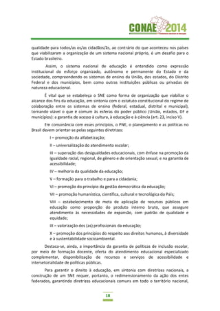 18
qualidade para todos/as os/as cidadãos/ãs, ao contrário do que aconteceu nos países
que viabilizaram a organização de um sistema nacional próprio, é um desafio para o
Estado brasileiro.
Assim, o sistema nacional de educação é entendido como expressão
institucional do esforço organizado, autônomo e permanente do Estado e da
sociedade, compreendendo os sistemas de ensino da União, dos estados, do Distrito
Federal e dos municípios, bem como outras instituições públicas ou privadas de
natureza educacional.
É vital que se estabeleça o SNE como forma de organização que viabilize o
alcance dos fins da educação, em sintonia com o estatuto constitucional do regime de
colaboração entre os sistemas de ensino (federal, estadual, distrital e municipal),
tornando viável o que é comum às esferas do poder público (União, estados, DF e
municípios): a garantia de acesso à cultura, à educação e à ciência (art. 23, inciso V).
Em consonância com esses princípios, o PNE, o planejamento e as políticas no
Brasil devem orientar-se pelas seguintes diretrizes:
I – promoção da alfabetização;
II – universalização do atendimento escolar;
III – superação das desigualdades educacionais, com ênfase na promoção da
igualdade racial, regional, de gênero e de orientação sexual, e na garantia de
acessibilidade;
IV – melhoria da qualidade da educação;
V – formação para o trabalho e para a cidadania;
VI – promoção do princípio da gestão democrática da educação;
VII – promoção humanística, científica, cultural e tecnológica do País;
VIII – estabelecimento de meta de aplicação de recursos públicos em
educação como proporção do produto interno bruto, que assegure
atendimento às necessidades de expansão, com padrão de qualidade e
equidade;
IX – valorização dos (as) profissionais da educação;
X – promoção dos princípios do respeito aos direitos humanos, à diversidade
e à sustentabilidade socioambiental.
Destaca-se, ainda, a importância da garantia de políticas de inclusão escolar,
por meio de formação docente, oferta do atendimento educacional especializado
complementar, disponibilização de recursos e serviços de acessibilidade e
intersetorialidade de políticas públicas.
Para garantir o direito à educação, em sintonia com diretrizes nacionais, a
construção de um SNE requer, portanto, o redimensionamento da ação dos entes
federados, garantindo diretrizes educacionais comuns em todo o território nacional,
 