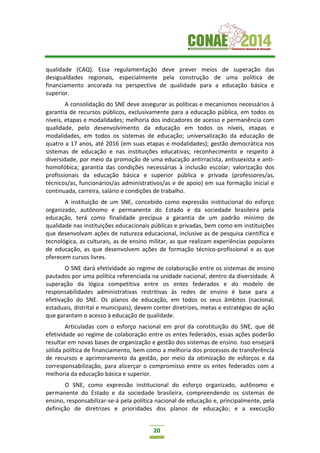 20
qualidade (CAQ). Essa regulamentação deve prever meios de superação das
desigualdades regionais, especialmente pela construção de uma política de
financiamento ancorada na perspectiva de qualidade para a educação básica e
superior.
A consolidação do SNE deve assegurar as políticas e mecanismos necessários à
garantia de recursos públicos, exclusivamente para a educação pública, em todos os
níveis, etapas e modalidades; melhoria dos indicadores de acesso e permanência com
qualidade, pelo desenvolvimento da educação em todos os níveis, etapas e
modalidades, em todos os sistemas de educação; universalização da educação de
quatro a 17 anos, até 2016 (em suas etapas e modalidades); gestão democrática nos
sistemas de educação e nas instituições educativas; reconhecimento e respeito à
diversidade, por meio da promoção de uma educação antirracista, antissexista e anti-
homofóbica; garantia das condições necessárias à inclusão escolar; valorização dos
profissionais da educação básica e superior pública e privada (professores/as,
técnicos/as, funcionários/as administrativos/as e de apoio) em sua formação inicial e
continuada, carreira, salário e condições de trabalho.
A instituição de um SNE, concebido como expressão institucional do esforço
organizado, autônomo e permanente do Estado e da sociedade brasileira pela
educação, terá como finalidade precípua a garantia de um padrão mínimo de
qualidade nas instituições educacionais públicas e privadas, bem como em instituições
que desenvolvam ações de natureza educacional, inclusive as de pesquisa científica e
tecnológica, as culturais, as de ensino militar, as que realizam experiências populares
de educação, as que desenvolvem ações de formação técnico-profissional e as que
oferecem cursos livres.
O SNE dará efetividade ao regime de colaboração entre os sistemas de ensino
pautados por uma política referenciada na unidade nacional, dentro da diversidade. A
superação da lógica competitiva entre os entes federados e do modelo de
responsabilidades administrativas restritivas às redes de ensino é base para a
efetivação do SNE. Os planos de educação, em todos os seus âmbitos (nacional,
estaduais, distrital e municipais), devem conter diretrizes, metas e estratégias de ação
que garantam o acesso à educação de qualidade.
Articuladas com o esforço nacional em prol da constituição do SNE, que dê
efetividade ao regime de colaboração entre os entes federados, essas ações poderão
resultar em novas bases de organização e gestão dos sistemas de ensino. Isso ensejará
sólida política de financiamento, bem como a melhoria dos processos de transferência
de recursos e aprimoramento da gestão, por meio da otimização de esforços e da
corresponsabilização, para alicerçar o compromisso entre os entes federados com a
melhoria da educação básica e superior.
O SNE, como expressão institucional do esforço organizado, autônomo e
permanente do Estado e da sociedade brasileira, compreendendo os sistemas de
ensino, responsabilizar-se-á pela política nacional de educação e, principalmente, pela
definição de diretrizes e prioridades dos planos de educação; e a execução
 
