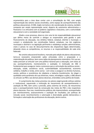 21
orçamentária para a área deve contar com a consolidação do FNE, com ampla
representação dos setores sociais envolvidos, como espaço de acompanhamento das
políticas educacionais. O CNE, órgão normativo e de coordenação do sistema, também
composto por ampla representação social, disporia de autonomia administrativa e
financeira e se articularia com os poderes Legislativo e Executivo, com a comunidade
educacional e com a sociedade civil organizada.
Aliado a esse processo, deve-se criar uma lei de responsabilidade educacional
que defina meios de controle e obrigue os responsáveis pela gestão e pelo
financiamento da educação, nos âmbitos federal, estadual, distrital e municipal, a
cumprir o estabelecido nas constituições federal, estaduais, nas leis orgânicas
municipais e distrital e na legislação pertinente e estabeleça sanções administrativas,
cíveis e penais no caso de descumprimento dos dispositivos legais determinados,
deixando claras as competências, os recursos e as responsabilidades de cada ente
federado
No cenário educacional brasileiro, marcado pela edição de planos educacionais,
torna-se necessário empreender ações articuladas entre a proposição e a
materialização de políticas, bem como ações de planejamento sistemático. Por sua vez,
todas precisam se articular com uma política nacional para a educação, com vistas ao
seu acompanhamento, monitoramento e avaliação. A instituição do SNE é
fundamental para assegurar meios e processos para a articulação das políticas sociais -
educação, saúde, assistência social, sustentabilidade socioambiental, economia
solidária, trabalho e renda, entre outras - com vistas a assegurar os direitos humanos,
sociais, políticos e econômicos de cidadania a todos/as brasileiros/as. Ao eleger a
qualidade como parâmetro de suas diretrizes, metas, estratégias e ações, o SNE deverá
se articular ao PNE e aos demais planos decenais, entendidos como política de Estado.
O cumprimento das metas previstas nos planos exigirá grande esforço coletivo
e institucional, requerendo a instituição de mecanismos de acompanhamento e
avaliação do PNE, bem como a previsão, pelos sistemas de ensino, de mecanismos
para o acompanhamento local da consecução das metas do PNE e dos respectivos
planos decenais. Para isso, investimentos públicos são imprescindíveis, acompanhados
por monitoramento, assessoramento e avaliação de resultados; por políticas de
inclusão social; reconhecimento e valorização à diversidade; gestão democrática e
formação e valorização dos profissionais da educação, dentre outros.
 