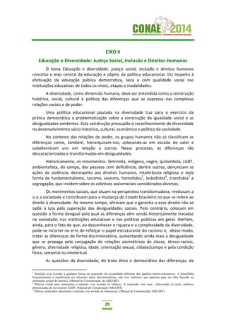 29
EIXO II
Educação e Diversidade: Justiça Social, Inclusão e Direitos Humanos
O tema Educação e diversidade: justiça social, inclusão e direitos humanos
constitui o eixo central da educação e objeto da política educacional. Diz respeito à
efetivação da educação pública democrática, laica e com qualidade social nas
instituições educativas de todos os níveis, etapas e modalidades.
A diversidade, como dimensão humana, deve ser entendida como a construção
histórica, social, cultural e política das diferenças que se expressa nas complexas
relações sociais e de poder.
Uma política educacional pautada na diversidade traz para o exercício da
prática democrática a problematização sobre a construção da igualdade social e as
desigualdades existentes. Esta construção pressupõe o reconhecimento da diversidade
no desenvolvimento sócio-histórico, cultural, econômico e político da sociedade.
No contexto das relações de poder, os grupos humanos não só classificam as
diferenças como, também, hierarquizam-nas, colocando-as em escalas de valor e
subalternizam uns em relação a outros. Nesse processo, as diferenças são
descaracterizadas e transformadas em desigualdades.
Historicamente, os movimentos: feminista, indígena, negro, quilombola, LGBT,
ambientalista, do campo, das pessoas com deficiência, dentre outros, denunciam as
ações de violência, desrespeito aos direitos humanos, intolerância religiosa e toda
forma de fundamentalismo, racismo, sexismo, homofobia5
, lesbofobia6
, transfobia7
e
segregação, que incidem sobre os coletivos sociorraciais considerados diversos.
Os movimentos sociais, que atuam na perspectiva transformadora, reeducam a
si e a sociedade e contribuem para a mudança do Estado brasileiro no que se refere ao
direito à diversidade. Ao mesmo tempo, afirmam que a garantia a esse direito não se
opõe à luta pela superação das desigualdades sociais. Pelo contrário, colocam em
questão a forma desigual pela qual as diferenças vêm sendo historicamente tratadas
na sociedade, nas instituições educativas e nas políticas públicas em geral. Alertam,
ainda, para o fato de que, ao desconhecer a riqueza e a complexidade da diversidade,
pode-se incorrer no erro de reforçar o papel estruturante do racismo e, desse modo,
tratar as diferenças de forma discriminatória, aumentando ainda mais a desigualdade
que se propaga pela conjugação de relações assimétricas de classe, étnico-raciais,
gênero, diversidade religiosa, idade, orientação sexual, cidade/campo e pela condição
física, sensorial ou intelectual.
As questões da diversidade, do trato ético e democrático das diferenças, da
5
Rejeição e/ou aversão a qualquer forma de expressão da sexualidade diferente dos padrões hetero-normativos. A homofobia
frequentemente é manifestada em inúmeras ações discriminatórias, não raro violentas, que apontam para um ódio baseado na
orientação sexual do outro(a). (Manual de Comunicação da ABLGBT).
6
Palavra criada para representar a rejeição e/ou aversão às lésbicas. A expressão está mais relacionada às ações políticas
diferenciadas do movimento LGBT. (Manual de Comunicação ABLGBT).
7
Palavra criada para representar a rejeição e/ou aversão às transexuais. (Manual de Comunicação ABLGBT).
 