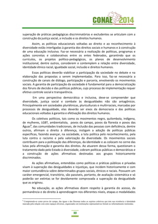 30
superação de práticas pedagógicas discriminatórias e excludentes se articulam com a
construção da justiça social, a inclusão e os direitos humanos.
Assim, as políticas educacionais voltadas ao direito e ao reconhecimento à
diversidade estão interligadas à garantia dos direitos sociais e humanos e à construção
de uma educação inclusiva. Faz-se necessária a realização de políticas, programas e
ações concretas e colaborativas entre os entes federados, garantindo que os
currículos, os projetos político-pedagógicos, os planos de desenvolvimento
institucional, dentre outros, considerem e contemplem a relação entre diversidade,
identidade étnico racial, igualdade social, inclusão e direitos humanos.
Essas políticas deverão viabilizar a participação da sociedade no debate e na
elaboração das propostas a serem implementadas. Para isso, faz-se necessária a
construção de canais de diálogo, participação e parceria, envolvendo os movimentos
sociais. A garantia de participação da sociedade é fundamental para a democratização
dos fóruns de decisão e das políticas públicas, cujo processo de implementação requer
efetivo controle social e transparência.
Em uma perspectiva democrática e inclusiva, deve-se compreender que
diversidade, justiça social e combate às desigualdades não são antagônicos.
Principalmente em sociedades pluriétnicas, pluriculturais e multirraciais, marcadas por
processos de desigualdade, elas deverão ser eixos da democracia e das políticas
educacionais voltadas à garantia e efetivação dos direitos humanos.
Os coletivos políticos, tais como os movimentos negro, quilombola, indígena,
de mulheres, LGBT, ambientalista, povos do campo, povos da floresta e povos das
Águas8
, das comunidades tradicionais, de inclusão das pessoas com deficiência, dentre
outros, afirmam o direito à diferença, instigam a adoção de políticas públicas
específicas, fazendo avançar, na sociedade, a luta política pelo reconhecimento, pela
luta contra o racismo e pela valorização da diversidade. Os movimentos sociais
contribuem para a politização das diferenças, da identidade e as colocam no cerne das
lutas pela afirmação e garantia dos direitos. Ao atuarem dessa forma, questionam o
tratamento dado pelo Estado à diversidade, cobram políticas públicas e democráticas e
a construção de ações afirmativas destinadas aos grupos historicamente
discriminados.
As ações afirmativas, entendidas como políticas e práticas públicas e privadas
visam à superação das desigualdades e injustiças, que incidem historicamente e com
maior contundência sobre determinados grupos sociais, étnicos e raciais. Possuem um
caráter emergencial, transitório, são passíveis, portanto, de avaliação sistemática e só
poderão ser extintas se for devidamente comprovada a superação da desigualdade
que as originou.
Na educação, as ações afirmativas dizem respeito à garantia do acesso, da
permanência e do direito à aprendizagem nos diferentes níveis, etapas e modalidades
8
Compreende-se como povos do campo, das águas e das florestas todos os sujeitos coletivos que tem sua existência e identidade
marcada pela relação com estes espaços diversos, organizados em instituições representativas formal ou informalmente instituídas.
 