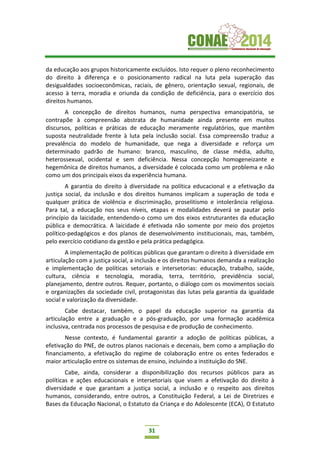 31
da educação aos grupos historicamente excluídos. Isto requer o pleno reconhecimento
do direito à diferença e o posicionamento radical na luta pela superação das
desigualdades socioeconômicas, raciais, de gênero, orientação sexual, regionais, de
acesso à terra, moradia e oriunda da condição de deficiência, para o exercício dos
direitos humanos.
A concepção de direitos humanos, numa perspectiva emancipatória, se
contrapõe à compreensão abstrata de humanidade ainda presente em muitos
discursos, políticas e práticas de educação meramente regulatórios, que mantêm
suposta neutralidade frente à luta pela inclusão social. Essa compreensão traduz a
prevalência do modelo de humanidade, que nega a diversidade e reforça um
determinado padrão de humano: branco, masculino, de classe média, adulto,
heterossexual, ocidental e sem deficiência. Nessa concepção homogeneizante e
hegemônica de direitos humanos, a diversidade é colocada como um problema e não
como um dos principais eixos da experiência humana.
A garantia do direito à diversidade na política educacional e a efetivação da
justiça social, da inclusão e dos direitos humanos implicam a superação de toda e
qualquer prática de violência e discriminação, proselitismo e intolerância religiosa.
Para tal, a educação nos seus níveis, etapas e modalidades deverá se pautar pelo
princípio da laicidade, entendendo-o como um dos eixos estruturantes da educação
pública e democrática. A laicidade é efetivada não somente por meio dos projetos
político-pedagógicos e dos planos de desenvolvimento institucionais, mas, também,
pelo exercício cotidiano da gestão e pela prática pedagógica.
A implementação de políticas públicas que garantam o direito à diversidade em
articulação com a justiça social, a inclusão e os direitos humanos demanda a realização
e implementação de políticas setoriais e intersetorias: educação, trabalho, saúde,
cultura, ciência e tecnologia, moradia, terra, território, previdência social,
planejamento, dentre outros. Requer, portanto, o diálogo com os movimentos sociais
e organizações da sociedade civil, protagonistas das lutas pela garantia da igualdade
social e valorização da diversidade.
Cabe destacar, também, o papel da educação superior na garantia da
articulação entre a graduação e a pós-graduação, por uma formação acadêmica
inclusiva, centrada nos processos de pesquisa e de produção de conhecimento.
Nesse contexto, é fundamental garantir a adoção de políticas públicas, a
efetivação do PNE, de outros planos nacionais e decenais, bem como a ampliação do
financiamento, a efetivação do regime de colaboração entre os entes federados e
maior articulação entre os sistemas de ensino, incluindo a instituição do SNE.
Cabe, ainda, considerar a disponibilização dos recursos públicos para as
políticas e ações educacionais e intersetoriais que visem a efetivação do direito à
diversidade e que garantam a justiça social, a inclusão e o respeito aos direitos
humanos, considerando, entre outros, a Constituição Federal, a Lei de Diretrizes e
Bases da Educação Nacional, o Estatuto da Criança e do Adolescente (ECA), O Estatuto
 