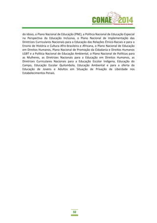 32
do Idoso, o Plano Nacional de Educação (PNE), a Política Nacional de Educação Especial
na Perspectiva da Educação Inclusiva, o Plano Nacional de Implementação das
Diretrizes Curriculares Nacionais para a Educação das Relações Étnico-Raciais e para o
Ensino de História e Cultura Afro-brasileira e Africana, o Plano Nacional de Educação
em Direitos Humanos, Plano Nacional de Promoção da Cidadania e Direitos Humanos
LGBT e a Política Nacional de Educação Ambiental, o Plano Nacional de Políticas para
as Mulheres, as Diretrizes Nacionais para a Educação em Direitos Humanos, as
Diretrizes Curriculares Nacionais para a Educação Escolar Indígena, Educação do
Campo, Educação Escolar Quilombola, Educação Ambiental e para a oferta da
Educação de Jovens e Adultos em Situação de Privação de Liberdade nos
Estabelecimentos Penais.
 