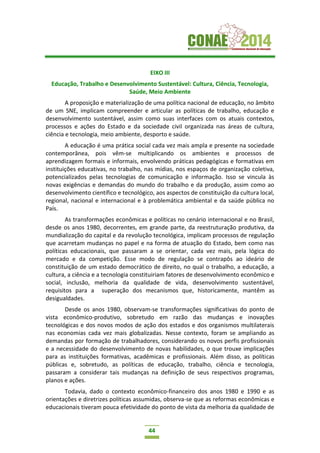 44
EIXO III
Educação, Trabalho e Desenvolvimento Sustentável: Cultura, Ciência, Tecnologia,
Saúde, Meio Ambiente
A proposição e materialização de uma política nacional de educação, no âmbito
de um SNE, implicam compreender e articular as políticas de trabalho, educação e
desenvolvimento sustentável, assim como suas interfaces com os atuais contextos,
processos e ações do Estado e da sociedade civil organizada nas áreas de cultura,
ciência e tecnologia, meio ambiente, desporto e saúde.
A educação é uma prática social cada vez mais ampla e presente na sociedade
contemporânea, pois vêm-se multiplicando os ambientes e processos de
aprendizagem formais e informais, envolvendo práticas pedagógicas e formativas em
instituições educativas, no trabalho, nas mídias, nos espaços de organização coletiva,
potencializados pelas tecnologias de comunicação e informação. Isso se vincula às
novas exigências e demandas do mundo do trabalho e da produção, assim como ao
desenvolvimento científico e tecnológico, aos aspectos de constituição da cultura local,
regional, nacional e internacional e à problemática ambiental e da saúde pública no
País.
As transformações econômicas e políticas no cenário internacional e no Brasil,
desde os anos 1980, decorrentes, em grande parte, da reestruturação produtiva, da
mundialização do capital e da revolução tecnológica, implicam processos de regulação
que acarretam mudanças no papel e na forma de atuação do Estado, bem como nas
políticas educacionais, que passaram a se orientar, cada vez mais, pela lógica do
mercado e da competição. Esse modo de regulação se contrapôs ao ideário de
constituição de um estado democrático de direito, no qual o trabalho, a educação, a
cultura, a ciência e a tecnologia constituiriam fatores de desenvolvimento econômico e
social, inclusão, melhoria da qualidade de vida, desenvolvimento sustentável,
requisitos para a superação dos mecanismos que, historicamente, mantêm as
desigualdades.
Desde os anos 1980, observam-se transformações significativas do ponto de
vista econômico-produtivo, sobretudo em razão das mudanças e inovações
tecnológicas e dos novos modos de ação dos estados e dos organismos multilaterais
nas economias cada vez mais globalizadas. Nesse contexto, foram se ampliando as
demandas por formação de trabalhadores, considerando os novos perfis profissionais
e a necessidade do desenvolvimento de novas habilidades, o que trouxe implicações
para as instituições formativas, acadêmicas e profissionais. Além disso, as políticas
públicas e, sobretudo, as políticas de educação, trabalho, ciência e tecnologia,
passaram a considerar tais mudanças na definição de seus respectivos programas,
planos e ações.
Todavia, dado o contexto econômico-financeiro dos anos 1980 e 1990 e as
orientações e diretrizes políticas assumidas, observa-se que as reformas econômicas e
educacionais tiveram pouca efetividade do ponto de vista da melhoria da qualidade de
 