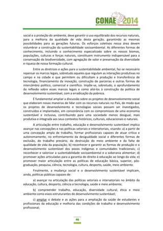 46
social e a proteção do ambiente, deve garantir o uso equilibrado dos recursos naturais,
para a melhoria da qualidade de vida desta geração, garantindo as mesmas
possibilidades para as gerações futuras. Os esforços coletivos nessa área devem
vislumbrar a construção da sustentabilidade socioambiental. As diferentes formas de
conhecimento, incluindo o conhecimento especializado sobre os nossos biomas,
populações, culturas e forças naturais, constituem instrumento indispensável para a
conservação da biodiversidade, com agregação de valor e preservação da diversidade
e riqueza de nossa formação cultural.
Entre as diretrizes e ações para a sustentabilidade ambiental, faz-se necessário
repensar os marcos legais, sobretudo aqueles que regulam as interações produtivas no
campo e na cidade e que permitem ou dificultam a produção e transferência de
tecnologia, financiamento da inovação, construção de parcerias e outras formas de
intercâmbio político, comercial e científico. Impõe-se, sobretudo, o aprofundamento
da reflexão sobre esses marcos legais e como aliá-los à construção da política de
desenvolvimento sustentável, com a erradicação da pobreza.
É fundamental ampliar a discussão sobre os projetos de desenvolvimento social
que elaboram novas maneiras de lidar com os recursos naturais no País, de modo que
os projetos de desenvolvimento e tecnologias sociais possam ser investigados,
construídos e implantados, em consonância com os compromissos de uma economia
sustentável e inclusiva, contribuindo para uma sociedade menos desigual, mais
produtiva e integrada aos seus contextos históricos, culturais, educacionais e naturais.
A articulação entre trabalho, educação e desenvolvimento sustentável implica
avançar nas concepções e nas políticas setoriais e intersetoriais, visando: a) a partir de
uma concepção ampla de trabalho, formar profissionais capazes de atuar crítica e
autonomamente, no enfrentamento da desigualdade social e diferentes formas de
exclusão, do trabalho precário, da destruição do meio ambiente e da falta de
qualidade de vida da população; b) reconhecer e garantir as formas de produção e o
desenvolvimento sustentável dos povos indígenas e comunidades tradicionais; c)
reconhecer e valorizar a sustentabilidade socioambiental e a soberania alimentar; d)
promover ações articuladas para a garantia do direito à educação ao longo da vida; e)
promover maior articulação entre as políticas de educação básica, superior, pós-
graduação, pesquisa, ciência, tecnologia, cultura, desporto, saúde, meio ambiente.
Finalmente, a mudança social e o desenvolvimento sustentável implicam,
ainda, políticas públicas capazes de:
a) avançar na articulação das políticas setoriais e intersetoriais no âmbito da
educação, cultura, desporto, ciência e tecnologia, saúde e meio ambiente;
b) compreender trabalho, educação, diversidade cultural, ética e meio
ambiente como eixos estruturantes do desenvolvimento sustentável;
c) ampliar o debate e as ações para a ampliação da saúde de estudantes e
profissionais da educação e melhoria das condições de trabalho e desenvolvimento
profissional;
 