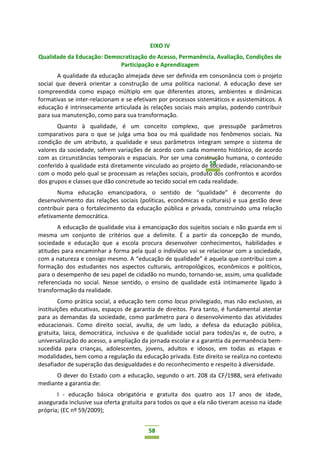 58
58
EIXO IV
Qualidade da Educação: Democratização do Acesso, Permanência, Avaliação, Condições de
Participação e Aprendizagem
A qualidade da educação almejada deve ser definida em consonância com o projeto
social que deverá orientar a construção de uma política nacional. A educação deve ser
compreendida como espaço múltiplo em que diferentes atores, ambientes e dinâmicas
formativas se inter-relacionam e se efetivam por processos sistemáticos e assistemáticos. A
educação é intrinsecamente articulada às relações sociais mais amplas, podendo contribuir
para sua manutenção, como para sua transformação.
Quanto à qualidade, é um conceito complexo, que pressupõe parâmetros
comparativos para o que se julga uma boa ou má qualidade nos fenômenos sociais. Na
condição de um atributo, a qualidade e seus parâmetros integram sempre o sistema de
valores da sociedade, sofrem variações de acordo com cada momento histórico, de acordo
com as circunstâncias temporais e espaciais. Por ser uma construção humana, o conteúdo
conferido à qualidade está diretamente vinculado ao projeto de sociedade, relacionando-se
com o modo pelo qual se processam as relações sociais, produto dos confrontos e acordos
dos grupos e classes que dão concretude ao tecido social em cada realidade.
Numa educação emancipadora, o sentido de “qualidade” é decorrente do
desenvolvimento das relações sociais (políticas, econômicas e culturais) e sua gestão deve
contribuir para o fortalecimento da educação pública e privada, construindo uma relação
efetivamente democrática.
A educação de qualidade visa à emancipação dos sujeitos sociais e não guarda em si
mesma um conjunto de critérios que a delimite. É a partir da concepção de mundo,
sociedade e educação que a escola procura desenvolver conhecimentos, habilidades e
atitudes para encaminhar a forma pela qual o indivíduo vai se relacionar com a sociedade,
com a natureza e consigo mesmo. A “educação de qualidade” é aquela que contribui com a
formação dos estudantes nos aspectos culturais, antropológicos, econômicos e políticos,
para o desempenho de seu papel de cidadão no mundo, tornando-se, assim, uma qualidade
referenciada no social. Nesse sentido, o ensino de qualidade está intimamente ligado à
transformação da realidade.
Como prática social, a educação tem como locus privilegiado, mas não exclusivo, as
instituições educativas, espaços de garantia de direitos. Para tanto, é fundamental atentar
para as demandas da sociedade, como parâmetro para o desenvolvimento das atividades
educacionais. Como direito social, avulta, de um lado, a defesa da educação pública,
gratuita, laica, democrática, inclusiva e de qualidade social para todos/as e, de outro, a
universalização do acesso, a ampliação da jornada escolar e a garantia da permanência bem-
sucedida para crianças, adolescentes, jovens, adultos e idosos, em todas as etapas e
modalidades, bem como a regulação da educação privada. Este direito se realiza no contexto
desafiador de superação das desigualdades e do reconhecimento e respeito à diversidade.
O dever do Estado com a educação, segundo o art. 208 da CF/1988, será efetivado
mediante a garantia de:
I - educação básica obrigatória e gratuita dos quatro aos 17 anos de idade,
assegurada inclusive sua oferta gratuita para todos os que a ela não tiveram acesso na idade
própria; (EC nº 59/2009);
 