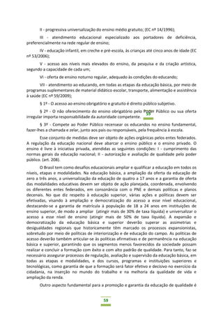 59
59
II - progressiva universalização do ensino médio gratuito; (EC nº 14/1996);
III - atendimento educacional especializado aos portadores de deficiência,
preferencialmente na rede regular de ensino;
IV - educação infantil, em creche e pré-escola, às crianças até cinco anos de idade (EC
nº 53/2006);
V - acesso aos níveis mais elevados do ensino, da pesquisa e da criação artística,
segundo a capacidade de cada um;
VI - oferta de ensino noturno regular, adequado às condições do educando;
VII - atendimento ao educando, em todas as etapas da educação básica, por meio de
programas suplementares de material didático escolar, transporte, alimentação e assistência
à saúde (EC nº 59/2009);
§ 1º - O acesso ao ensino obrigatório e gratuito é direito público subjetivo.
§ 2º - O não oferecimento do ensino obrigatório pelo Poder Público ou sua oferta
irregular importa responsabilidade da autoridade competente.
§ 3º - Compete ao Poder Público recensear os educandos no ensino fundamental,
fazer-lhes a chamada e zelar, junto aos pais ou responsáveis, pela frequência à escola.
Esse conjunto de medidas deve ser objeto de ações orgânicas pelos entes federados.
A regulação da educação nacional deve abarcar o ensino público e o ensino privado. O
ensino é livre à iniciativa privada, atendidas as seguintes condições: I - cumprimento das
normas gerais da educação nacional; II - autorização e avaliação de qualidade pelo poder
público. (art. 208).
O Brasil tem como desafios educacionais ampliar e qualificar a educação em todos os
níveis, etapas e modalidades. Na educação básica, a ampliação da oferta da educação de
zero a três anos, a universalização da educação de quatro a 17 anos e a garantia de oferta
das modalidades educativas devem ser objeto de ação planejada, coordenada, envolvendo
os diferentes entes federados, em consonância com o PNE e demais políticas e planos
decenais. No que diz respeito à educação superior, várias ações e políticas devem ser
efetivadas, visando à ampliação e democratização do acesso a esse nível educacional,
destacando-se a garantia de matrícula à população de 18 a 24 anos em instituições de
ensino superior, de modo a ampliar (atingir mais de 30% de taxa líquida) e universalizar o
acesso a esse nível de ensino (atingir mais de 50% de taxa líquida). A expansão e
democratização da educação básica e superior deverão superar as assimetrias e
desigualdades regionais que historicamente têm marcado os processos expansionistas,
sobretudo por meio de políticas de interiorização e de educação do campo. As políticas de
acesso deverão também articular-se às políticas afirmativas e de permanência na educação
básica e superior, garantindo que os segmentos menos favorecidos da sociedade possam
realizar e concluir a formação com êxito e com alto padrão de qualidade. Para tanto, faz-se
necessário assegurar processos de regulação, avaliação e supervisão da educação básica, em
todas as etapas e modalidades, e dos cursos, programas e instituições superiores e
tecnológicas, como garantia de que a formação será fator efetivo e decisivo no exercício da
cidadania, na inserção no mundo do trabalho e na melhoria da qualidade de vida e
ampliação da renda.
Outro aspecto fundamental para a promoção e garantia da educação de qualidade é
 