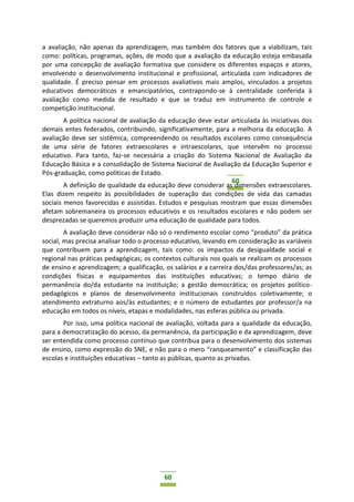 60
60
a avaliação, não apenas da aprendizagem, mas também dos fatores que a viabilizam, tais
como: políticas, programas, ações, de modo que a avaliação da educação esteja embasada
por uma concepção de avaliação formativa que considere os diferentes espaços e atores,
envolvendo o desenvolvimento institucional e profissional, articulada com indicadores de
qualidade. É preciso pensar em processos avaliativos mais amplos, vinculados a projetos
educativos democráticos e emancipatórios, contrapondo-se à centralidade conferida à
avaliação como medida de resultado e que se traduz em instrumento de controle e
competição institucional.
A política nacional de avaliação da educação deve estar articulada às iniciativas dos
demais entes federados, contribuindo, significativamente, para a melhoria da educação. A
avaliação deve ser sistêmica, compreendendo os resultados escolares como consequência
de uma série de fatores extraescolares e intraescolares, que intervêm no processo
educativo. Para tanto, faz-se necessária a criação do Sistema Nacional de Avaliação da
Educação Básica e a consolidação de Sistema Nacional de Avaliação da Educação Superior e
Pós-graduação, como políticas de Estado.
A definição de qualidade da educação deve considerar as dimensões extraescolares.
Elas dizem respeito às possibilidades de superação das condições de vida das camadas
sociais menos favorecidas e assistidas. Estudos e pesquisas mostram que essas dimensões
afetam sobremaneira os processos educativos e os resultados escolares e não podem ser
desprezadas se queremos produzir uma educação de qualidade para todos.
A avaliação deve considerar não só o rendimento escolar como “produto” da prática
social, mas precisa analisar todo o processo educativo, levando em consideração as variáveis
que contribuem para a aprendizagem, tais como: os impactos da desigualdade social e
regional nas práticas pedagógicas; os contextos culturais nos quais se realizam os processos
de ensino e aprendizagem; a qualificação, os salários e a carreira dos/das professores/as; as
condições físicas e equipamentos das instituições educativas; o tempo diário de
permanência do/da estudante na instituição; a gestão democrática; os projetos político-
pedagógicos e planos de desenvolvimento institucionais construídos coletivamente; o
atendimento extraturno aos/às estudantes; e o número de estudantes por professor/a na
educação em todos os níveis, etapas e modalidades, nas esferas pública ou privada.
Por isso, uma política nacional de avaliação, voltada para a qualidade da educação,
para a democratização do acesso, da permanência, da participação e da aprendizagem, deve
ser entendida como processo contínuo que contribua para o desenvolvimento dos sistemas
de ensino, como expressão do SNE, e não para o mero “ranqueamento” e classificação das
escolas e instituições educativas – tanto as públicas, quanto as privadas.
 
